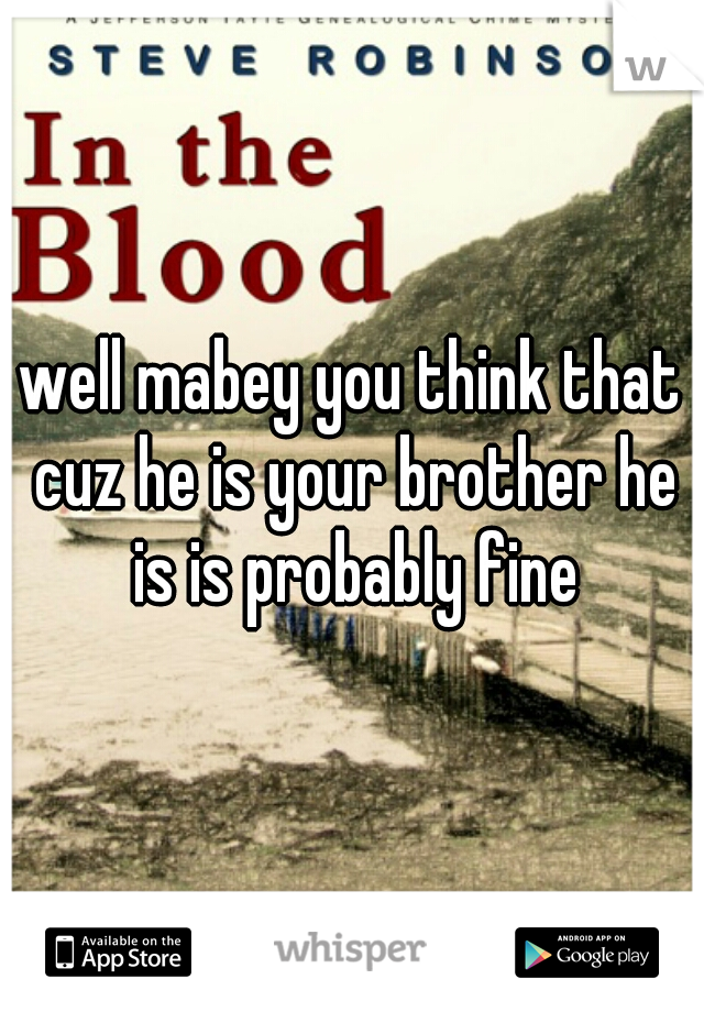 well mabey you think that cuz he is your brother he is is probably fine