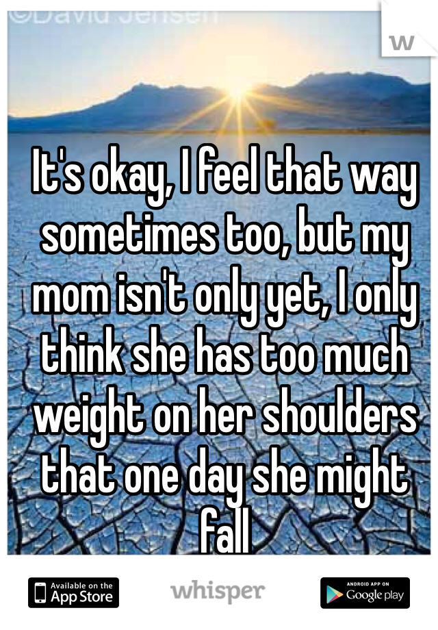 It's okay, I feel that way sometimes too, but my mom isn't only yet, I only think she has too much weight on her shoulders that one day she might fall