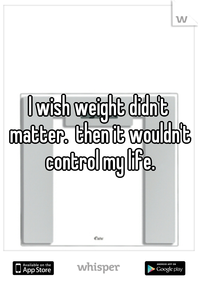 I wish weight didn't matter.  then it wouldn't control my life.