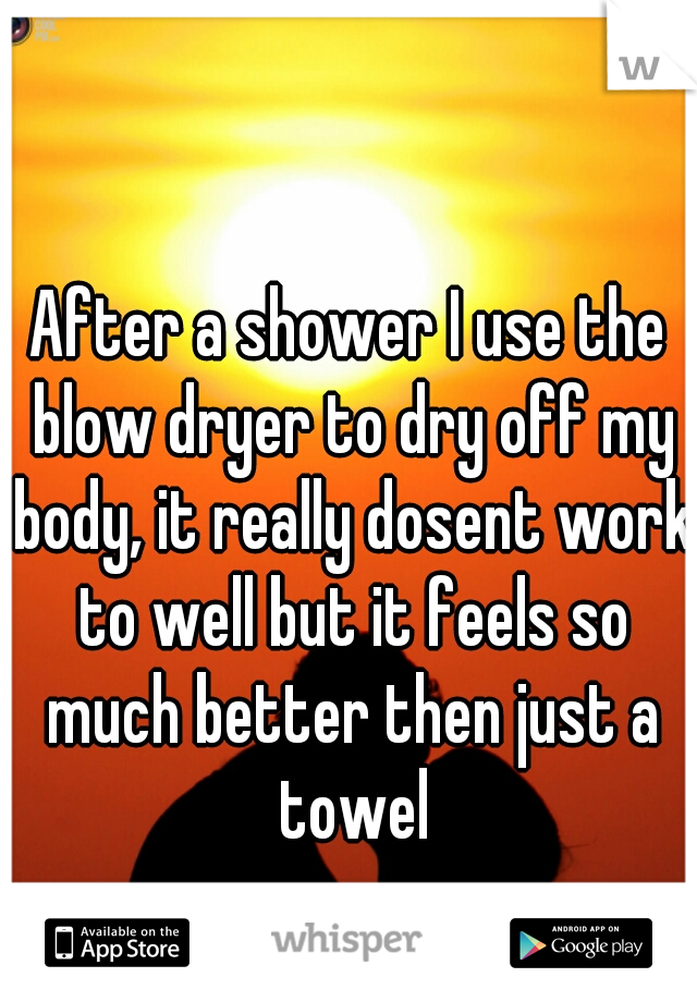 After a shower I use the blow dryer to dry off my body, it really dosent work to well but it feels so much better then just a towel