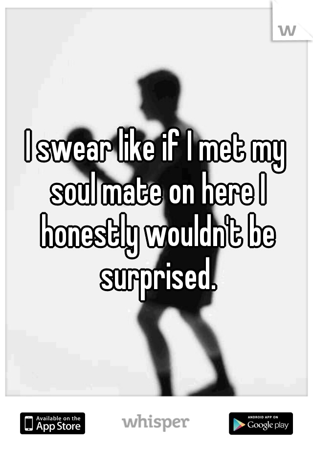 I swear like if I met my soul mate on here I honestly wouldn't be surprised.