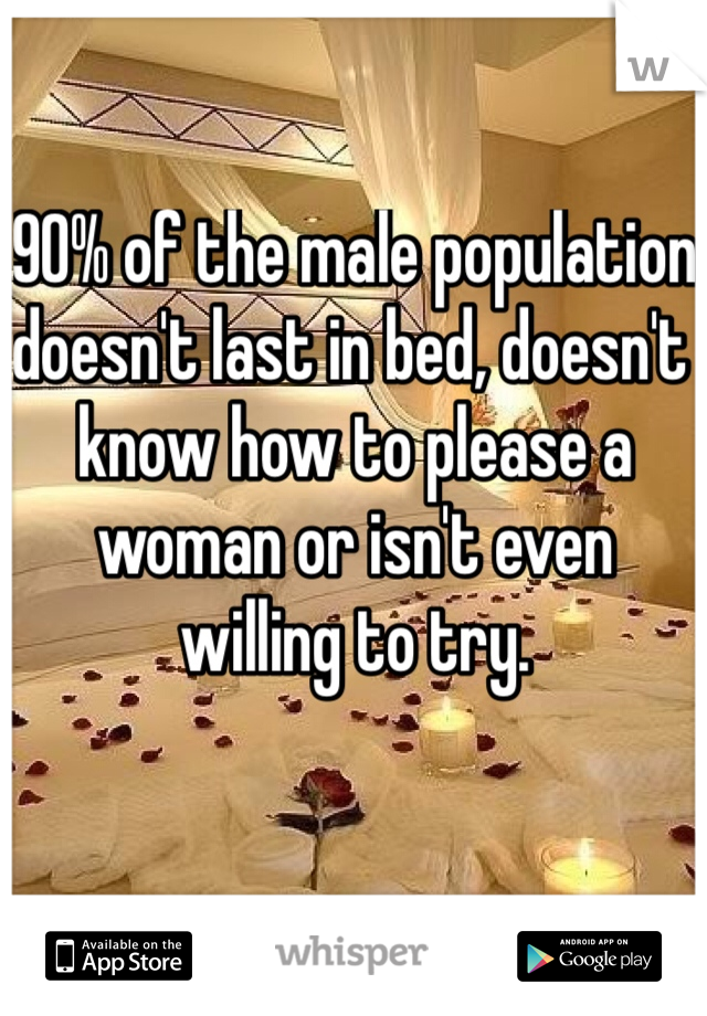 90% of the male population doesn't last in bed, doesn't know how to please a woman or isn't even willing to try.