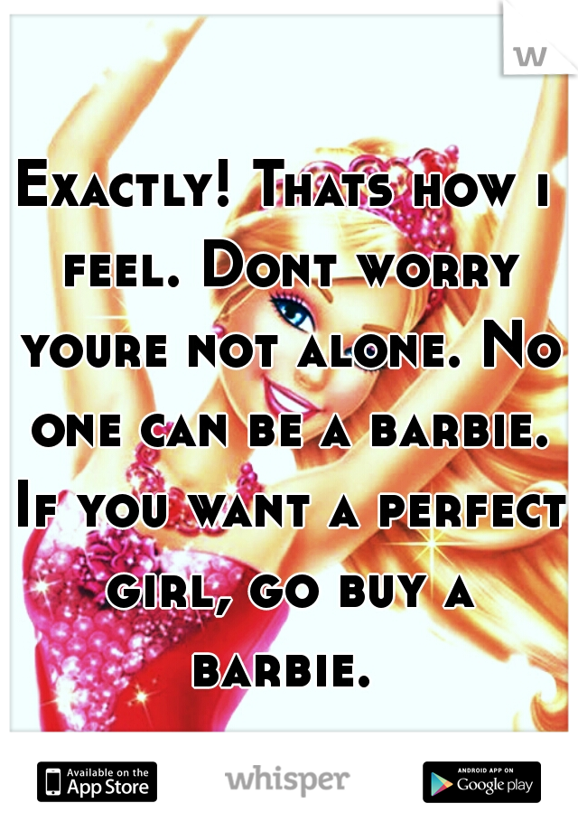 Exactly! Thats how i feel. Dont worry youre not alone. No one can be a barbie. If you want a perfect girl, go buy a barbie. 