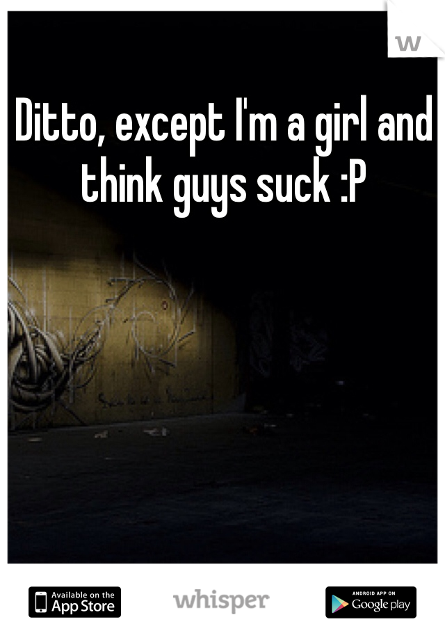 Ditto, except I'm a girl and think guys suck :P