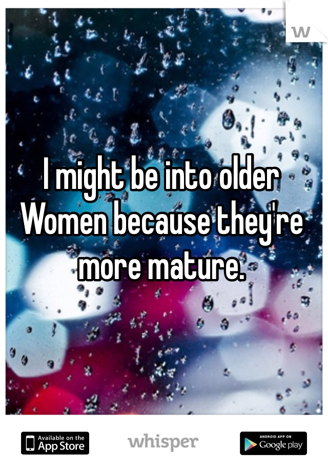 I might be into older Women because they're more mature. 