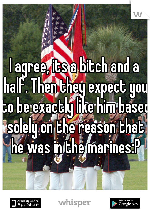 I agree, its a bitch and a half. Then they expect you to be exactly like him based solely on the reason that he was in the marines:P
