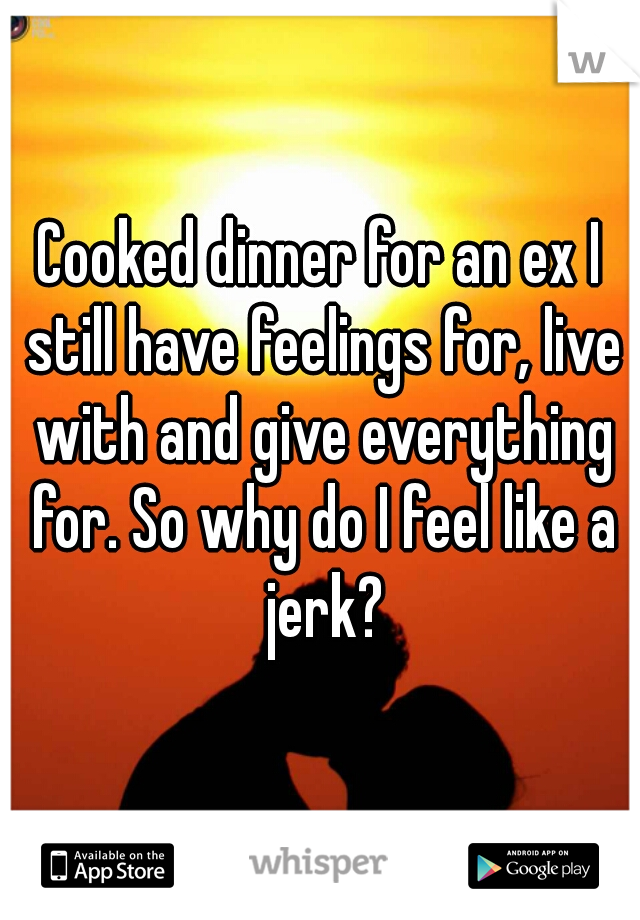 Cooked dinner for an ex I still have feelings for, live with and give everything for. So why do I feel like a jerk?