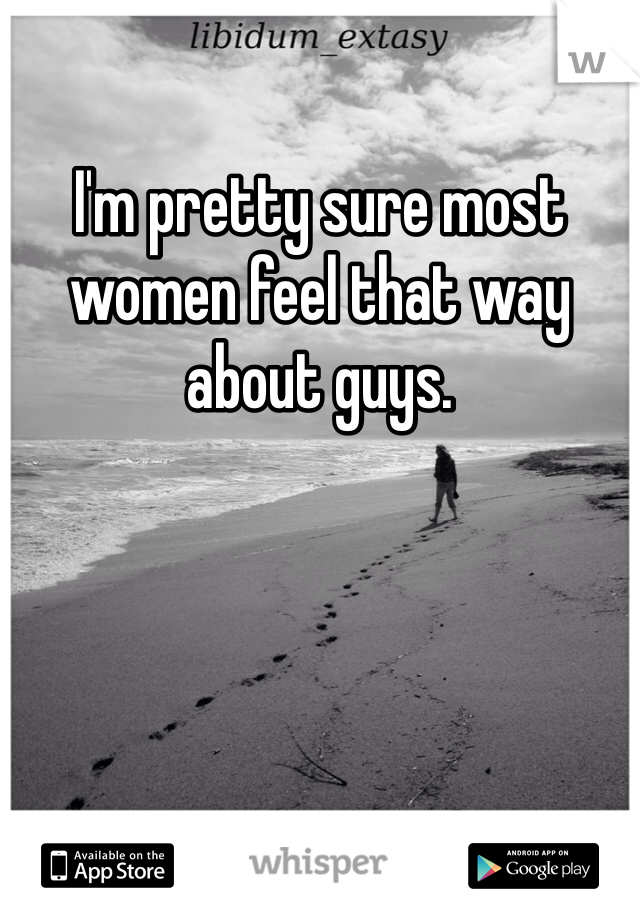 I'm pretty sure most women feel that way about guys.