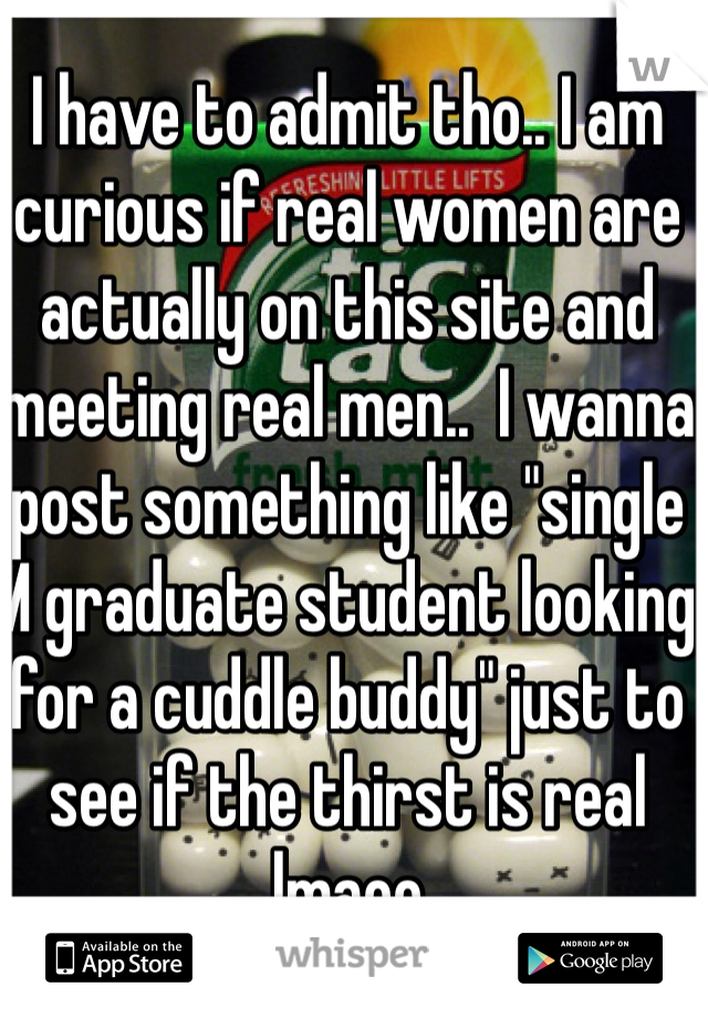 I have to admit tho.. I am curious if real women are actually on this site and meeting real men..  I wanna post something like "single M graduate student looking for a cuddle buddy" just to see if the thirst is real lmaoo 