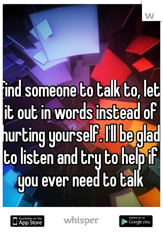 Find someone to talk to, let it out in words instead of hurting yourself. I'll be glad to listen and try to help if you ever need to talk 