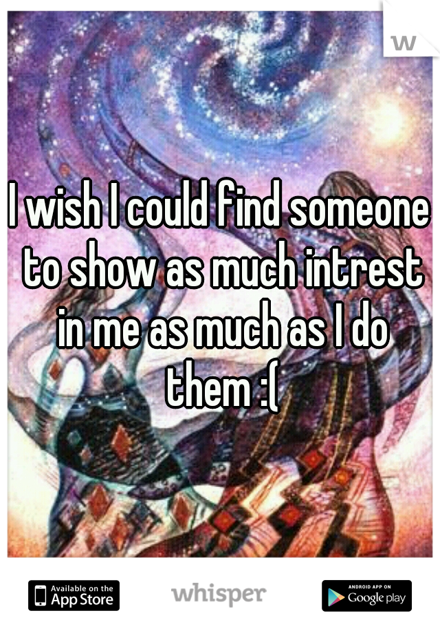 I wish I could find someone to show as much intrest in me as much as I do them :(