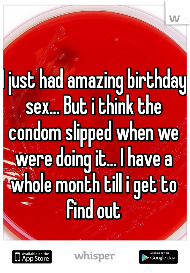 I just had amazing birthday sex... But i think the condom slipped when we were doing it... I have a whole month till i get to find out 