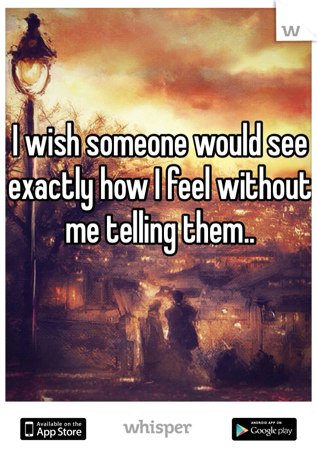 I wish someone would see exactly how I feel without me telling them..