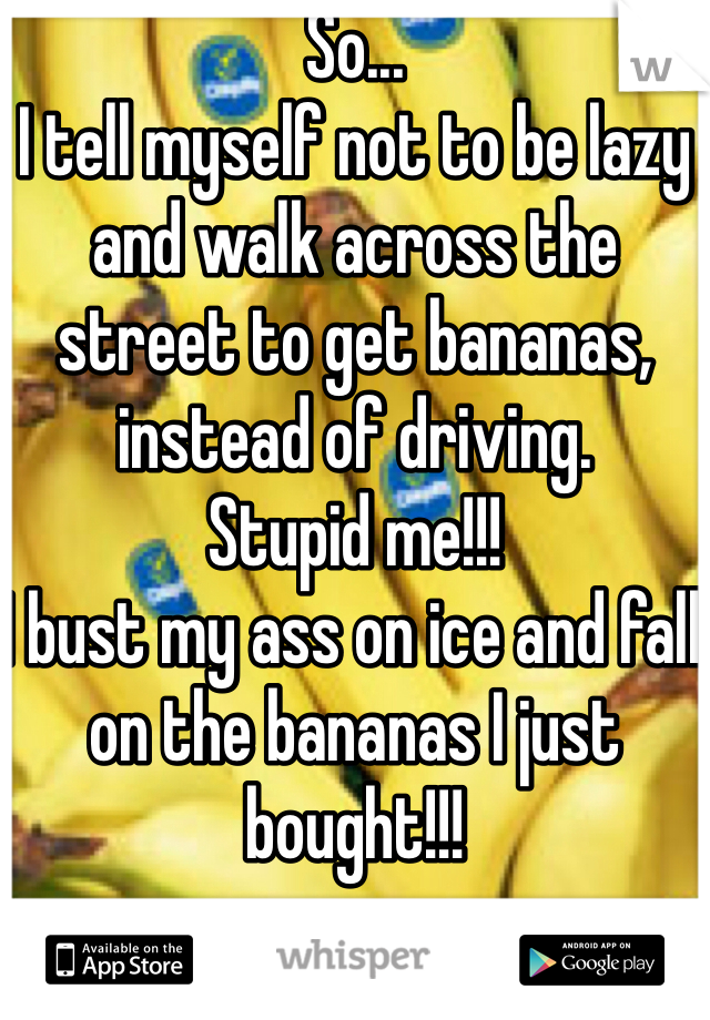 So...
I tell myself not to be lazy and walk across the street to get bananas, instead of driving.
Stupid me!!!
I bust my ass on ice and fall on the bananas I just bought!!!