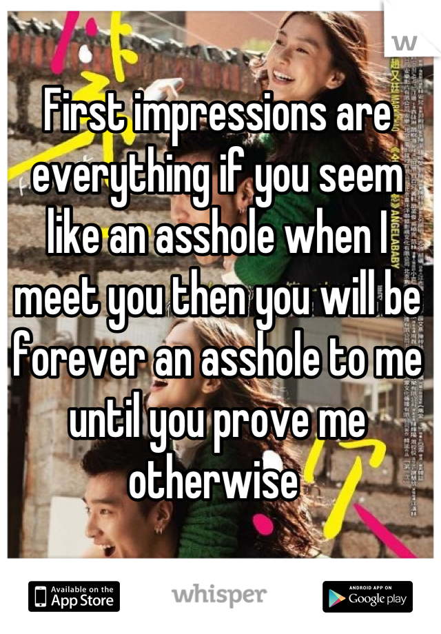 First impressions are everything if you seem like an asshole when I meet you then you will be forever an asshole to me until you prove me otherwise 