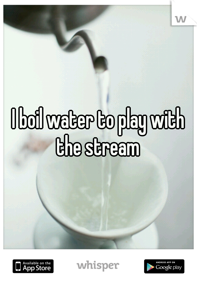 I boil water to play with the stream 