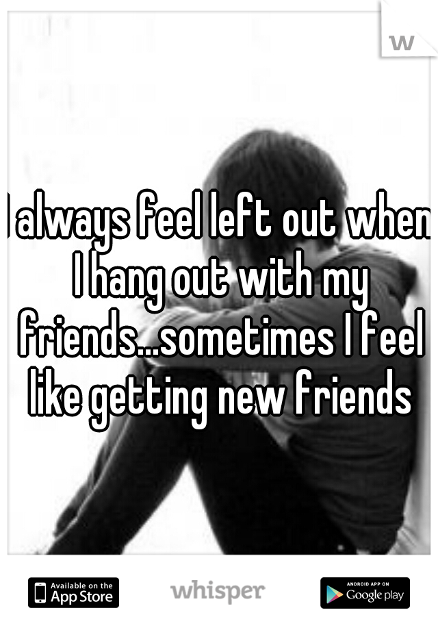 I always feel left out when I hang out with my friends...sometimes I feel like getting new friends