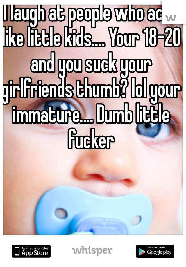 I laugh at people who acts like little kids.... Your 18-20 and you suck your girlfriends thumb? lol your immature.... Dumb little fucker