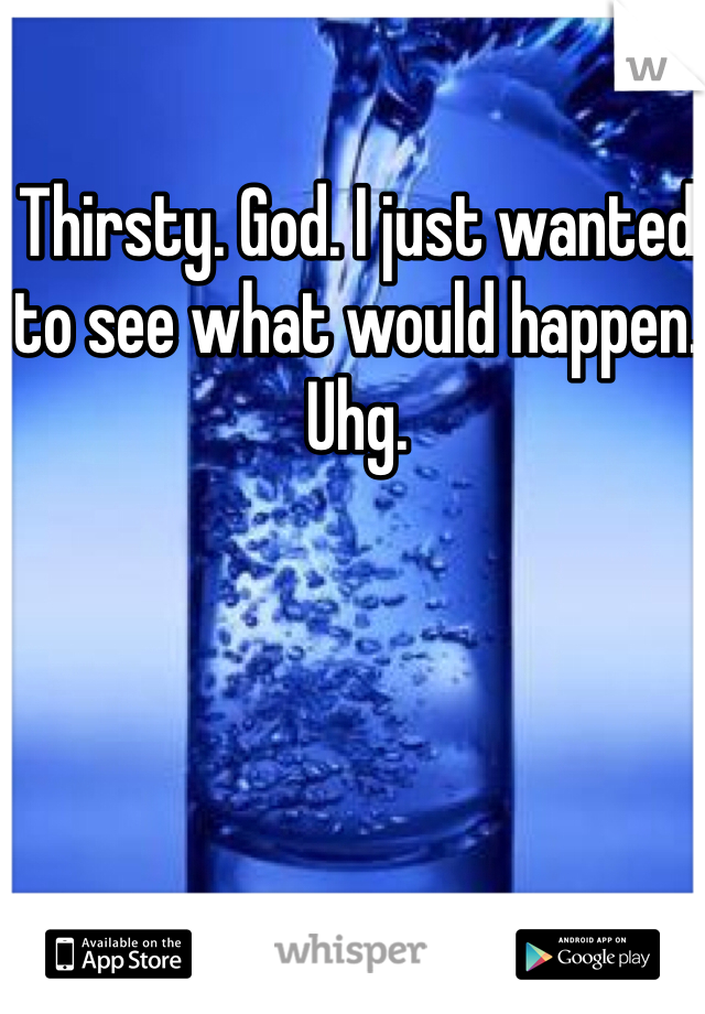Thirsty. God. I just wanted to see what would happen. Uhg.