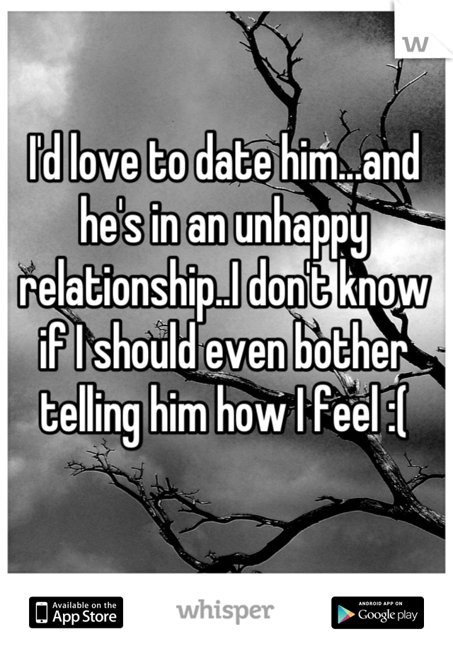 I'd love to date him...and he's in an unhappy relationship..I don't know if I should even bother telling him how I feel :(