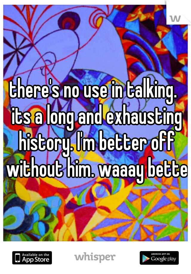 there's no use in talking.  its a long and exhausting history. I'm better off without him. waaay better