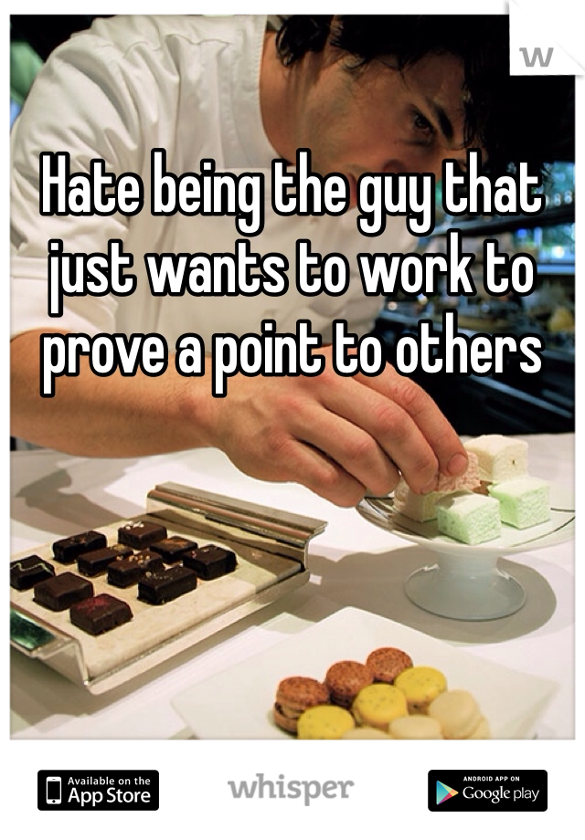 Hate being the guy that just wants to work to prove a point to others