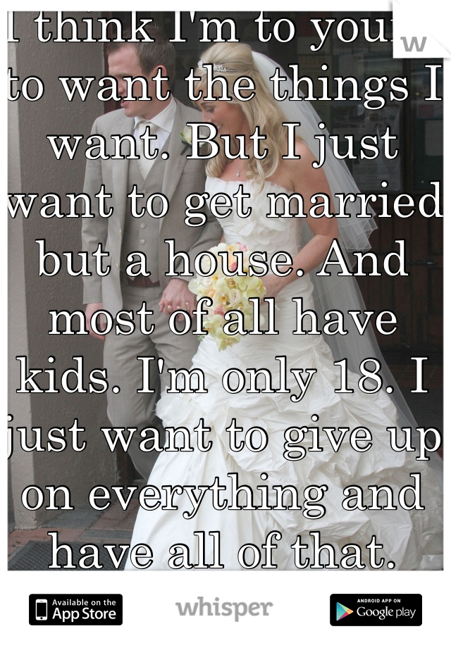 I think I'm to young to want the things I want. But I just want to get married but a house. And most of all have kids. I'm only 18. I just want to give up on everything and have all of that. 