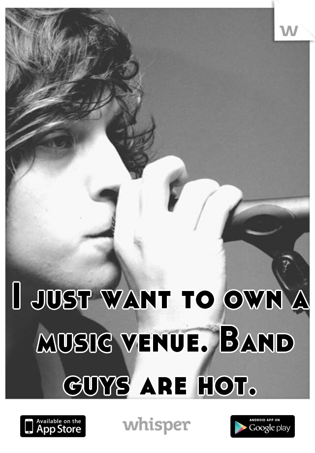 I just want to own a music venue. Band guys are hot. 