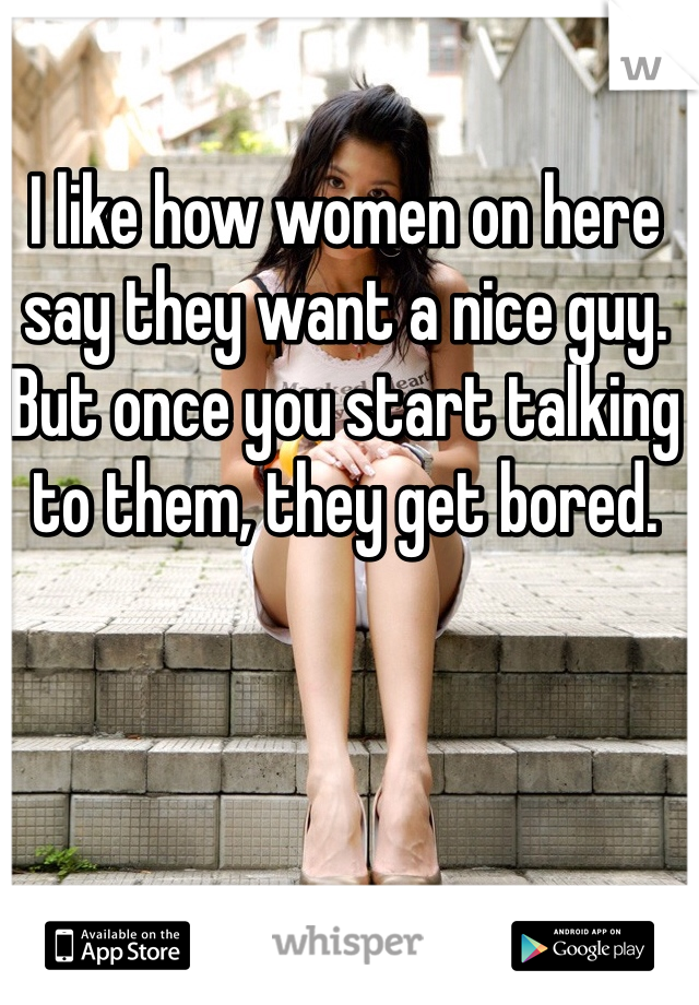I like how women on here say they want a nice guy.
But once you start talking to them, they get bored.