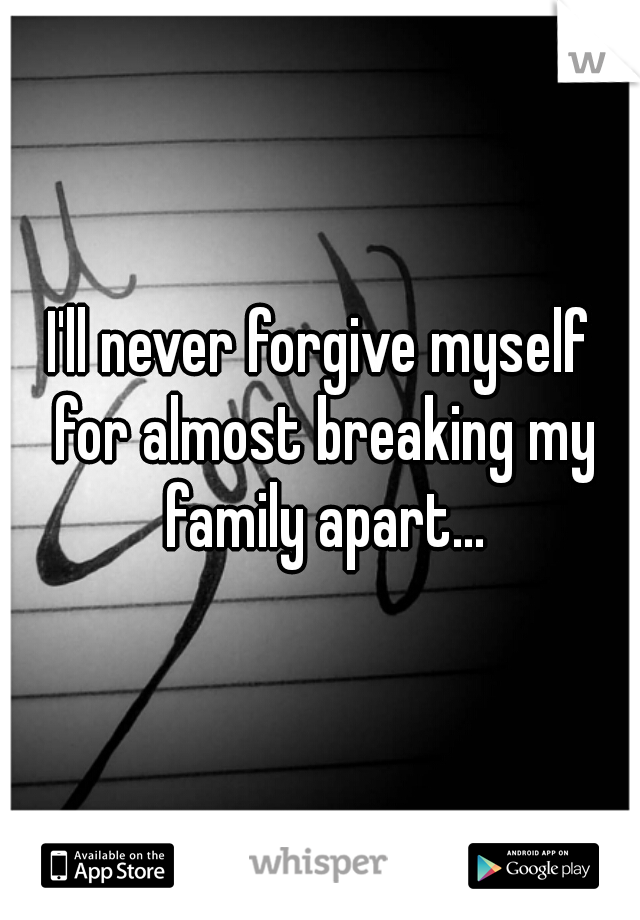 I'll never forgive myself for almost breaking my family apart...