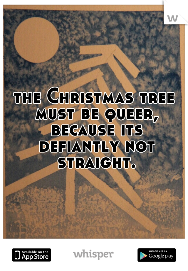 the Christmas tree must be queer, because its defiantly not straight.