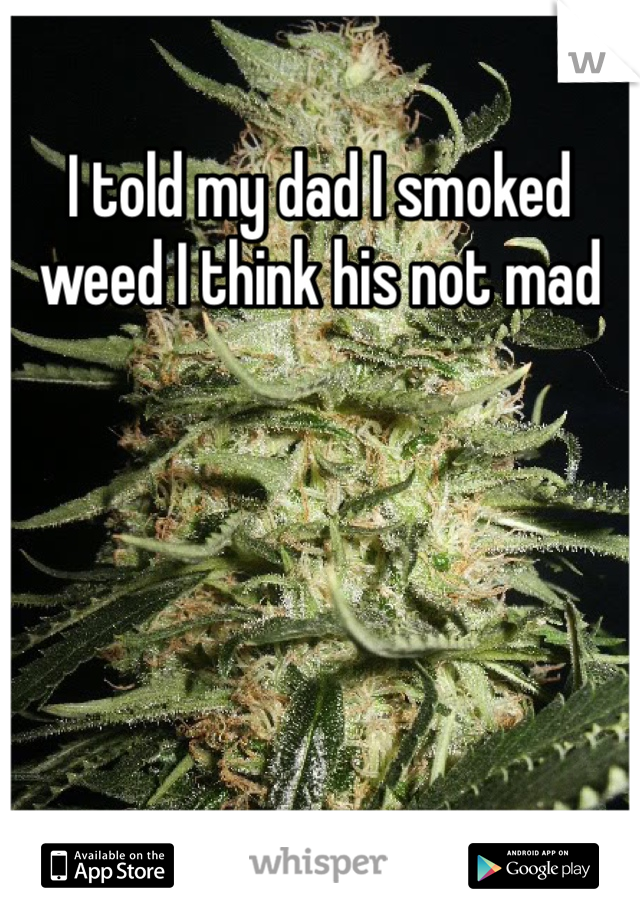 I told my dad I smoked weed I think his not mad