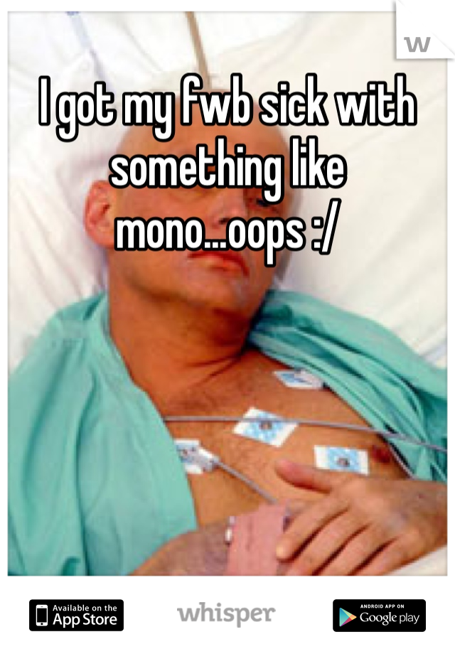 I got my fwb sick with something like mono...oops :/