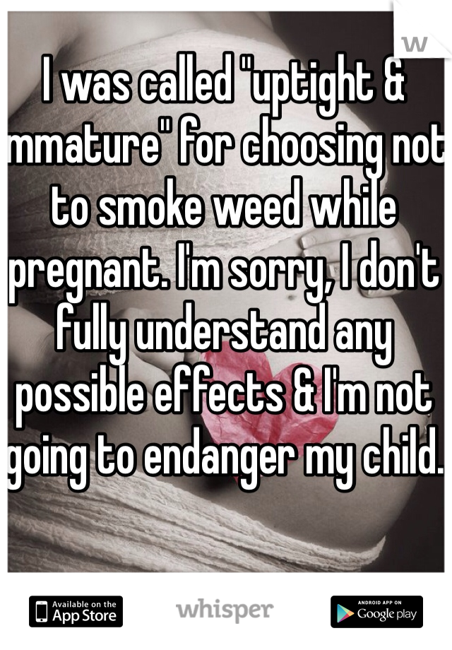 I was called "uptight & immature" for choosing not to smoke weed while pregnant. I'm sorry, I don't fully understand any possible effects & I'm not going to endanger my child.