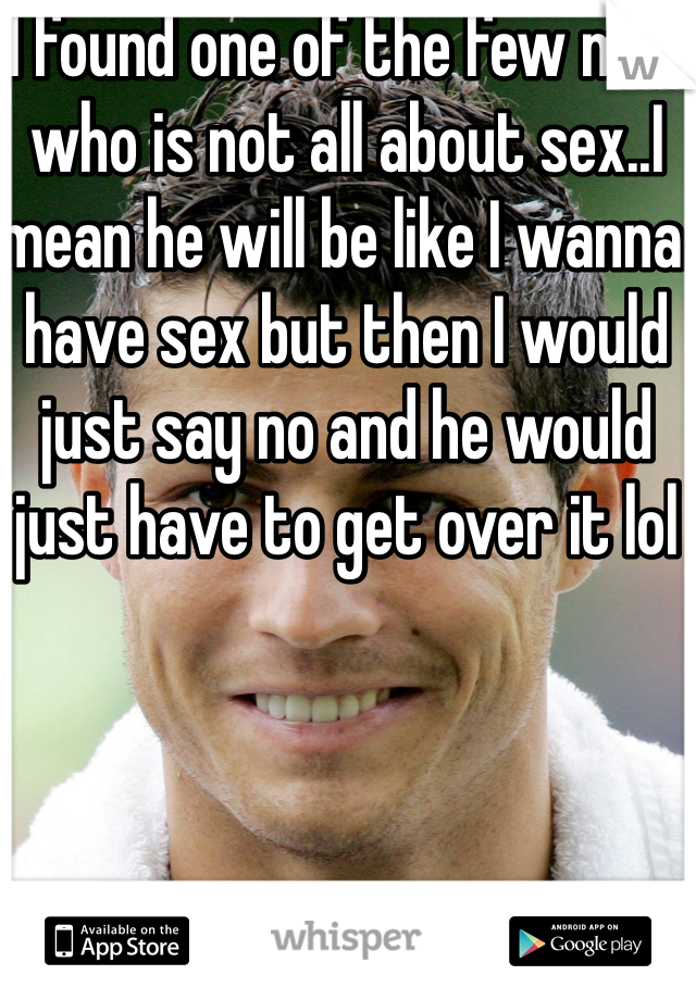 I found one of the few men who is not all about sex..I mean he will be like I wanna have sex but then I would just say no and he would just have to get over it lol