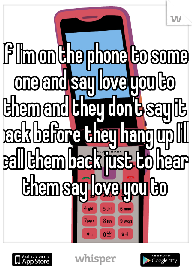 If I'm on the phone to some one and say love you to them and they don't say it back before they hang up I'll call them back just to hear them say love you to