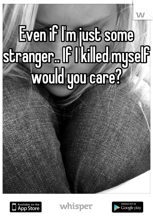 Even if I'm just some stranger.. If I killed myself would you care?