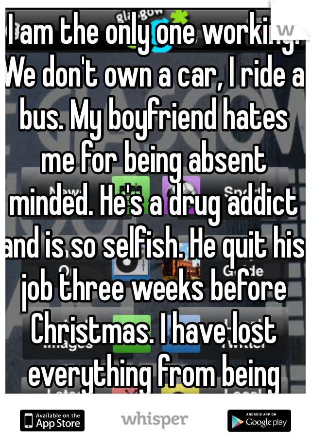 I am the only one working. We don't own a car, I ride a bus. My boyfriend hates me for being absent minded. He's a drug addict and is so selfish. He quit his job three weeks before Christmas. I have lost everything from being with him. I try so hard everyday and nothing makes a difference. 