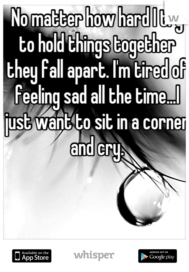 No matter how hard I try to hold things together they fall apart. I'm tired of feeling sad all the time...I just want to sit in a corner and cry.