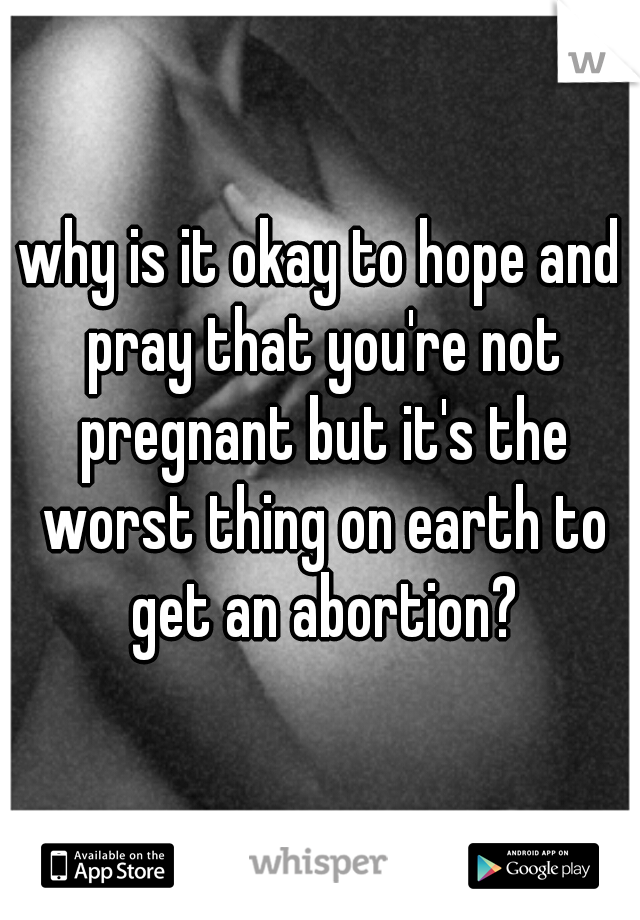 why is it okay to hope and pray that you're not pregnant but it's the worst thing on earth to get an abortion?