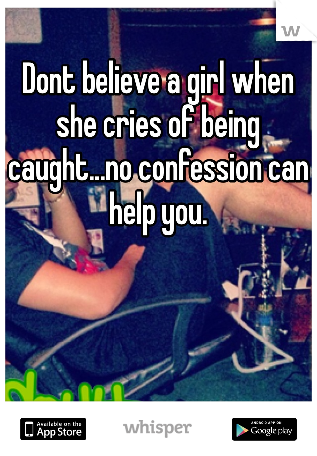Dont believe a girl when she cries of being caught...no confession can help you.