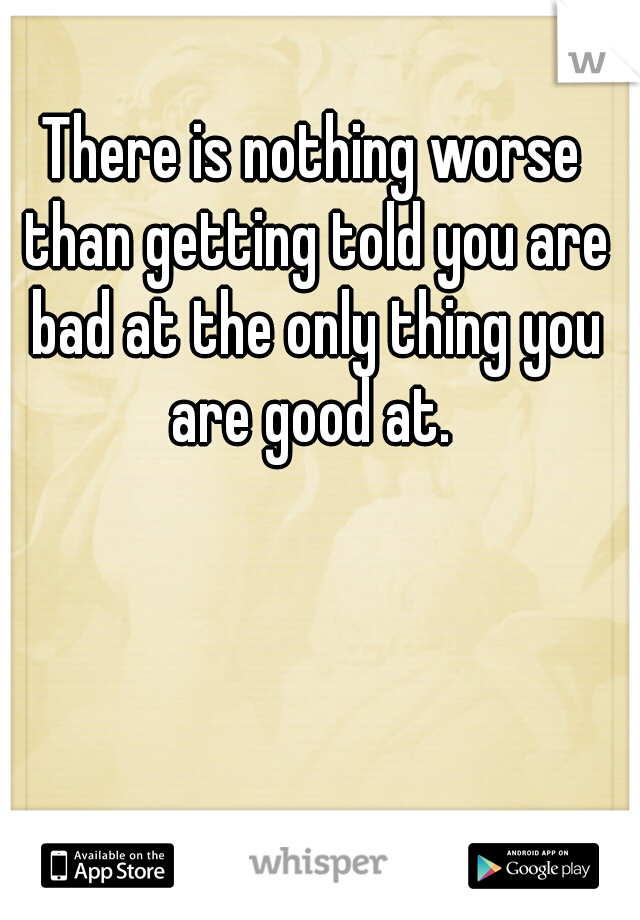 There is nothing worse than getting told you are bad at the only thing you are good at. 