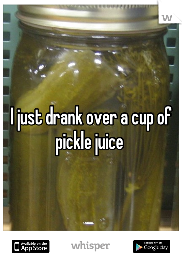 I just drank over a cup of pickle juice 