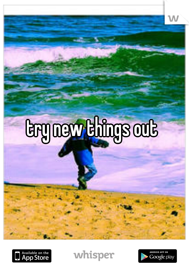 try new things out 