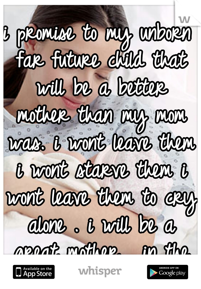 i promise to my unborn far future child that will be a better mother than my mom was. i wont leave them i wont starve them i wont leave them to cry alone . i will be a great mother . in the far future