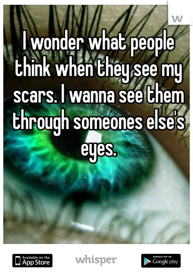 I wonder what people think when they see my scars. I wanna see them through someones else's eyes. 