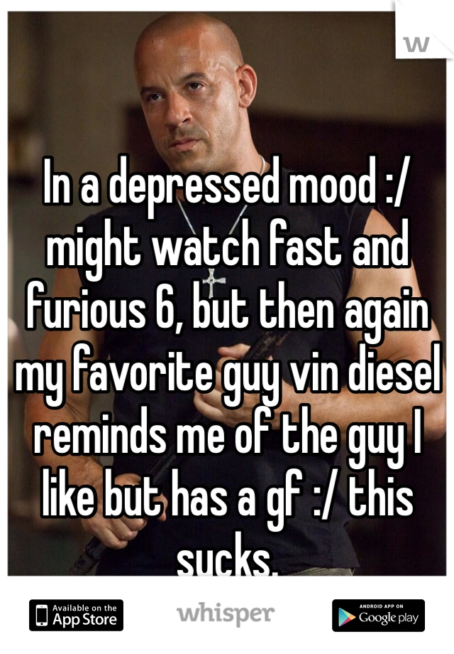 In a depressed mood :/ might watch fast and furious 6, but then again my favorite guy vin diesel reminds me of the guy I like but has a gf :/ this sucks. 