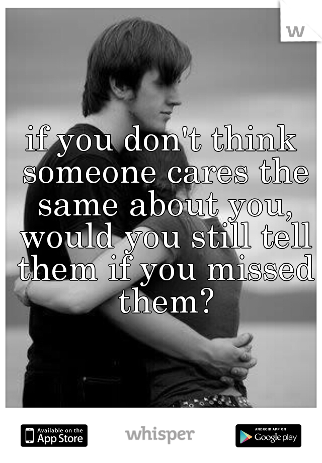 if you don't think someone cares the same about you, would you still tell them if you missed them?