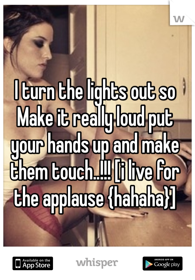 I turn the lights out so Make it really loud put your hands up and make them touch..!!! [i live for the applause {hahaha}]