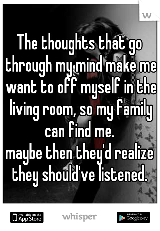 The thoughts that go through my mind make me want to off myself in the living room, so my family can find me. 
maybe then they'd realize they should've listened. 